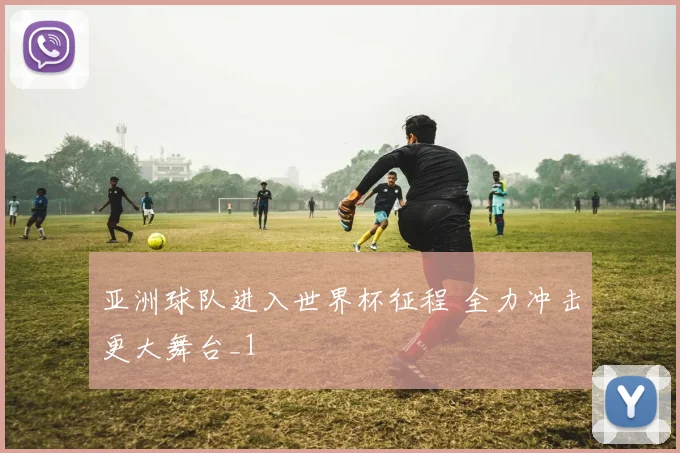 亚洲球队进入世界杯征程 全力冲击更大舞台_1