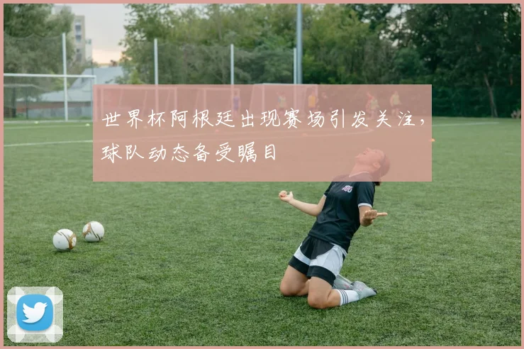 世界杯阿根廷出现赛场引发关注，球队动态备受瞩目