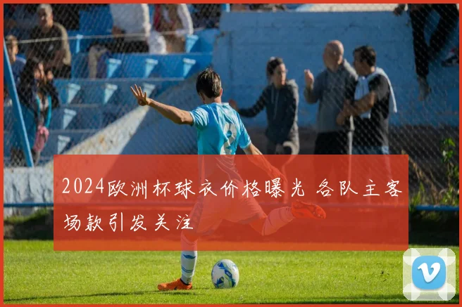 2024欧洲杯球衣价格曝光 各队主客场款引发关注
