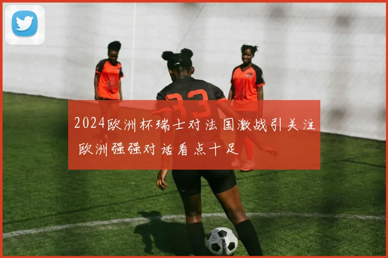 2024欧洲杯瑞士对法国激战引关注 欧洲强强对话看点十足