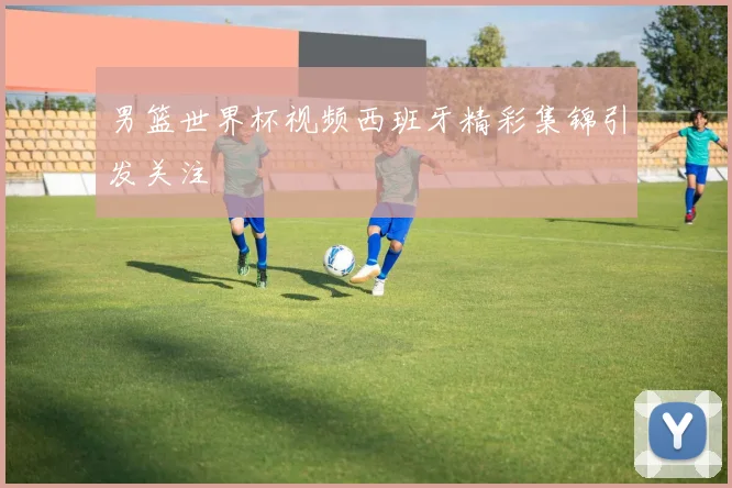 男篮世界杯视频西班牙精彩集锦引发关注