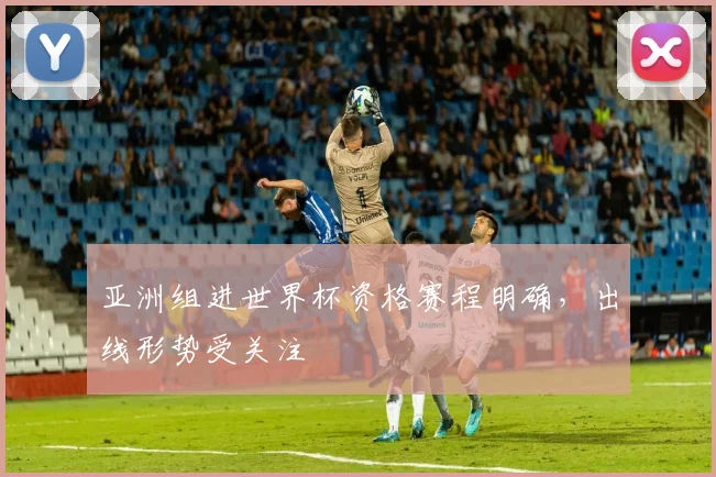 亚洲组进世界杯资格赛程明确,出线形势受关注