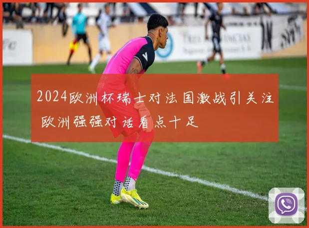2024欧洲杯瑞士对法国激战引关注 欧洲强强对话看点十足