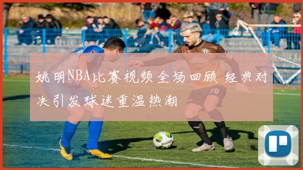 姚明NBA比赛视频全场回顾 经典对决引发球迷重温热潮