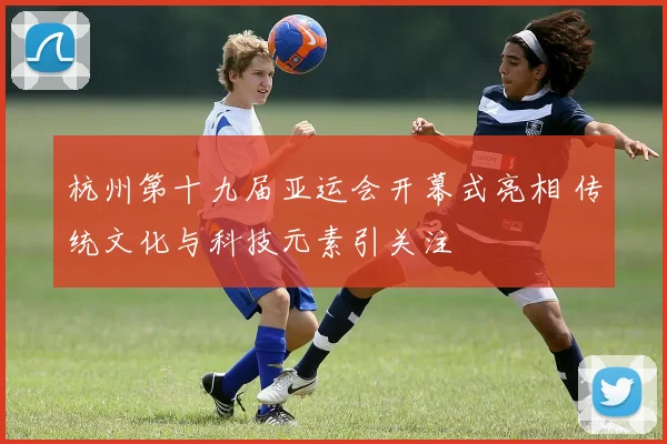 杭州第十九届亚运会开幕式亮相 传统文化与科技元素引关注