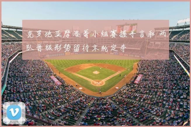 克罗地亚摩洛哥小组赛握手言和 两队晋级形势留待末轮定夺