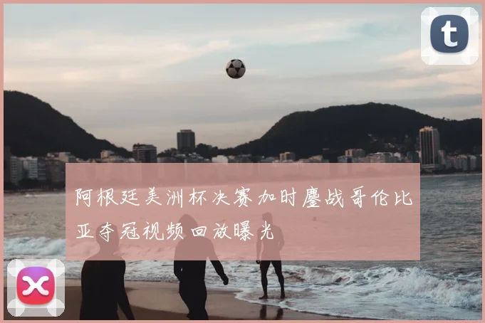 阿根廷美洲杯决赛加时鏖战哥伦比亚夺冠视频回放曝光