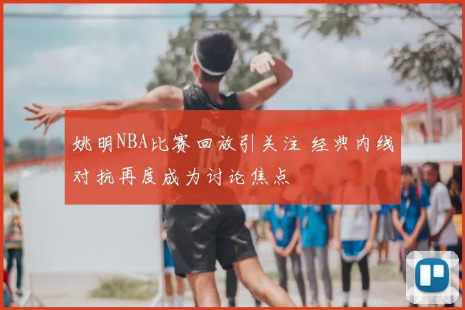 姚明NBA比赛回放引关注 经典内线对抗再度成为讨论焦点