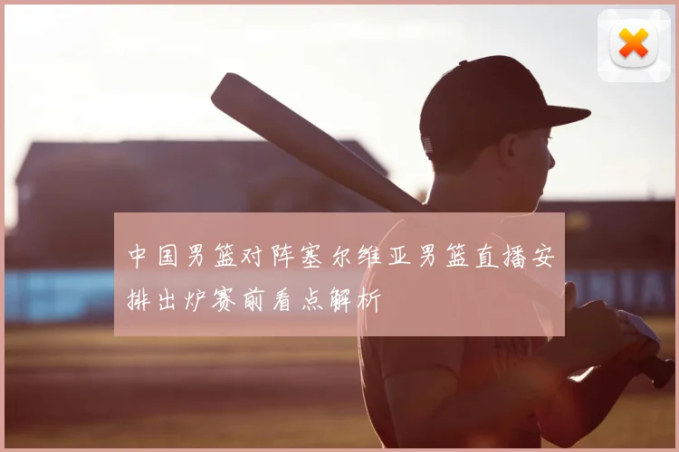 中国男篮对阵塞尔维亚男篮直播安排出炉赛前看点解析