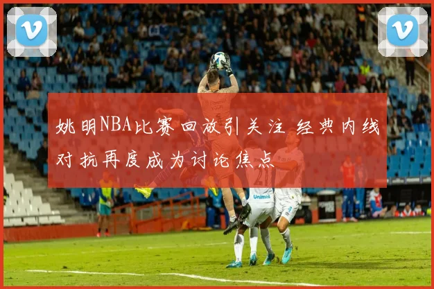 姚明NBA比赛回放引关注 经典内线对抗再度成为讨论焦点