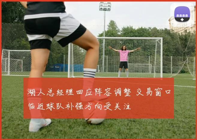 湖人总经理回应阵容调整 交易窗口临近球队补强方向受关注