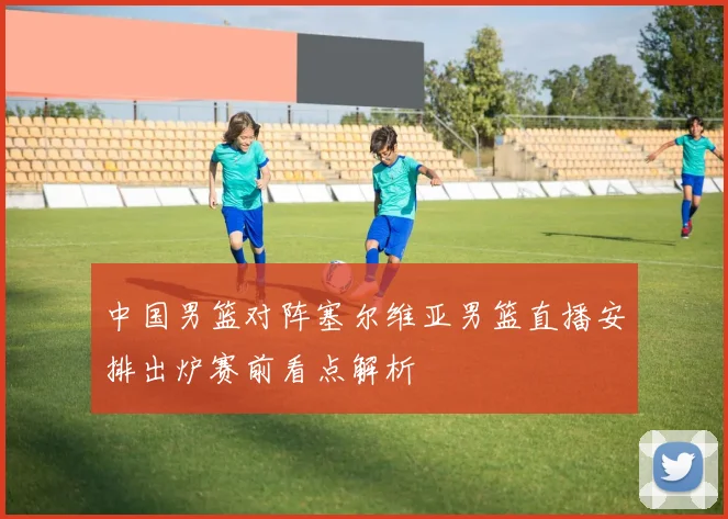 中国男篮对阵塞尔维亚男篮直播安排出炉赛前看点解析
