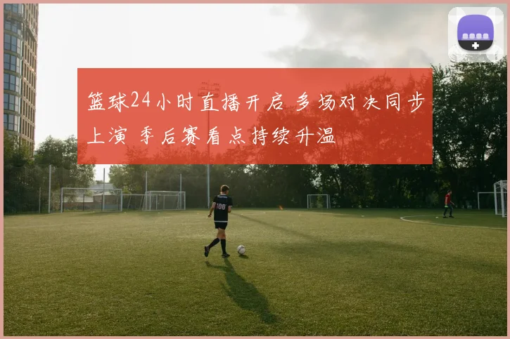 篮球24小时直播开启 多场对决同步上演 季后赛看点持续升温