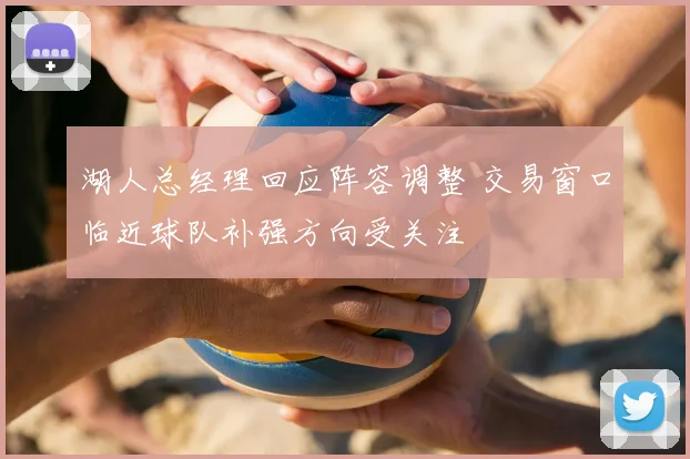 湖人总经理回应阵容调整 交易窗口临近球队补强方向受关注