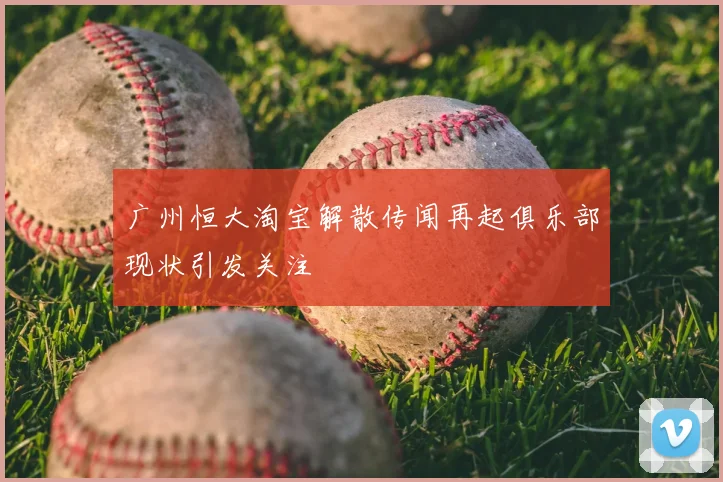广州恒大淘宝解散传闻再起俱乐部现状引发关注