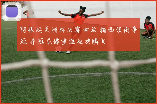 阿根廷美洲杯决赛回放 梅西领衔争冠 夺冠录像重温经典瞬间
