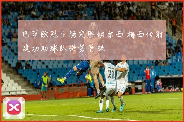 巴萨欧冠主场完胜切尔西 梅西传射建功助球队强势晋级