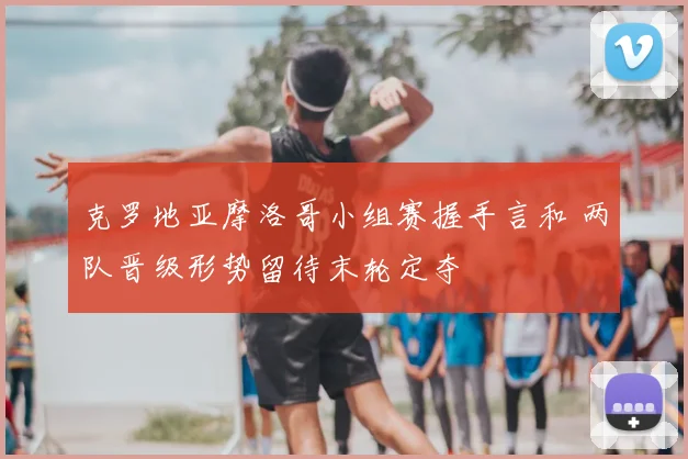 克罗地亚摩洛哥小组赛握手言和 两队晋级形势留待末轮定夺