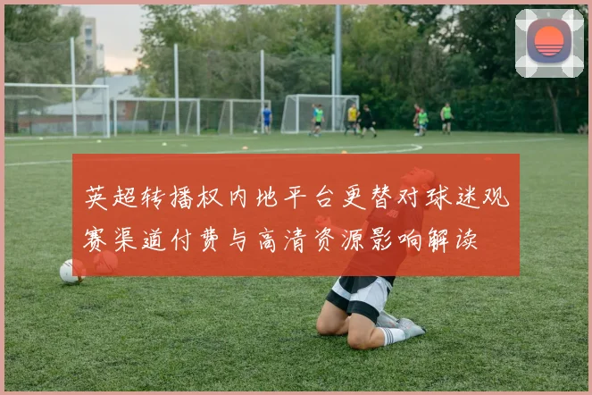 英超转播权内地平台更替对球迷观赛渠道付费与高清资源影响解读