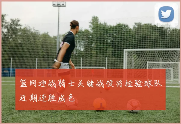 篮网迎战骑士关键战役将检验球队近期连胜成色