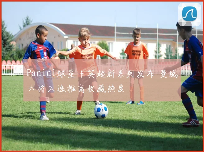 Panini球星卡英超新系列发布 曼城六将入选推高收藏热度