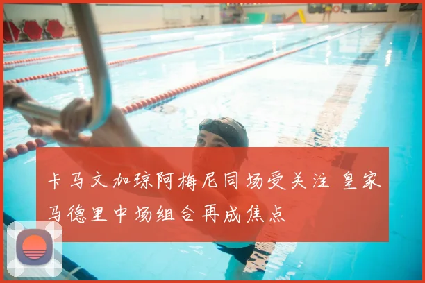 卡马文加琼阿梅尼同场受关注 皇家马德里中场组合再成焦点
