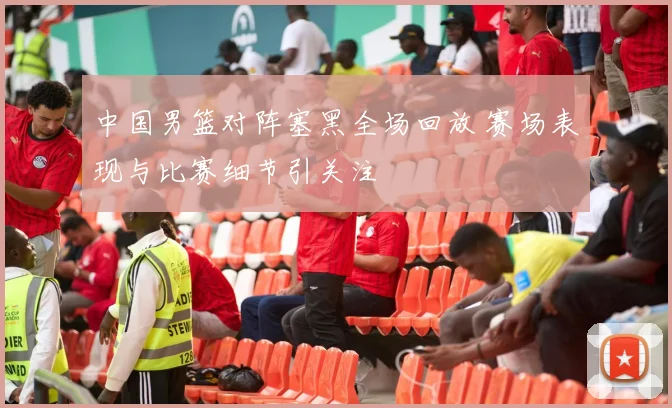 中国男篮对阵塞黑全场回放 赛场表现与比赛细节引关注