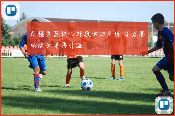 新疆男篮核心外援回归合练 季后赛轮换竞争再升温
