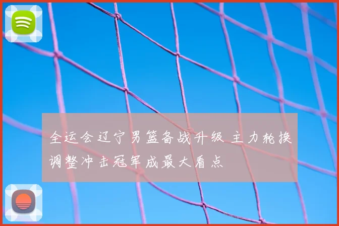 全运会辽宁男篮备战升级 主力轮换调整冲击冠军成最大看点
