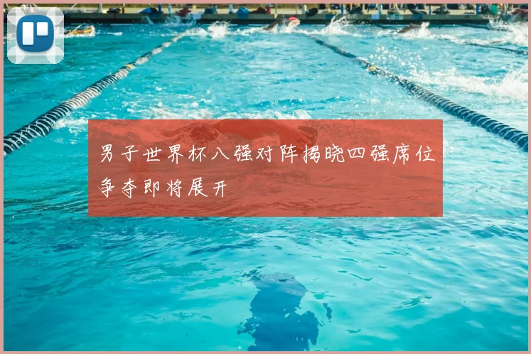 男子世界杯八强对阵揭晓四强席位争夺即将展开