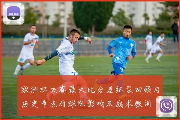 欧洲杯决赛最大比分差纪录回顾与历史节点对球队影响及战术教训