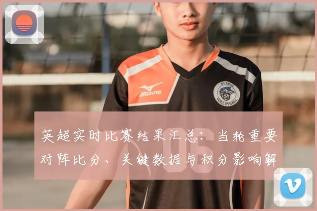 英超实时比赛结果汇总:当轮重要对阵比分、关键数据与积分影响解读