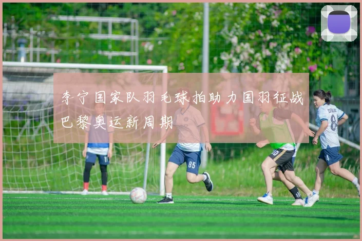 李宁国家队羽毛球拍助力国羽征战巴黎奥运新周期