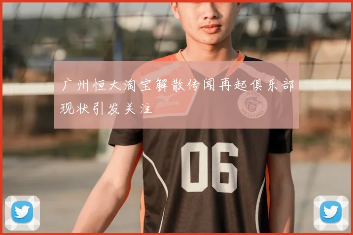 广州恒大淘宝解散传闻再起俱乐部现状引发关注