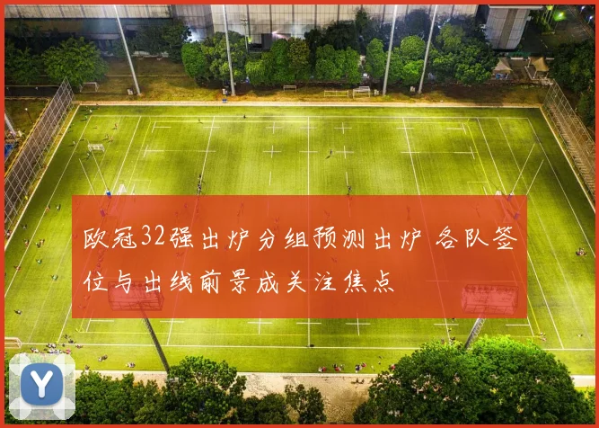 欧冠32强出炉分组预测出炉 各队签位与出线前景成关注焦点