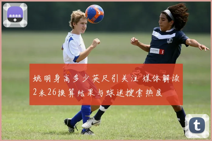 姚明身高多少英尺引关注 媒体解读2米26换算结果与球迷搜索热度