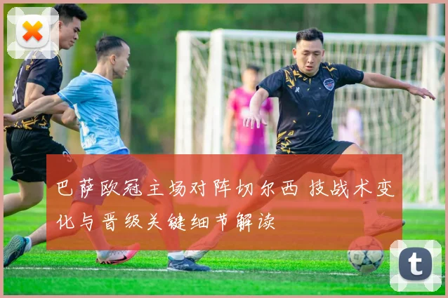 巴萨欧冠主场对阵切尔西 技战术变化与晋级关键细节解读