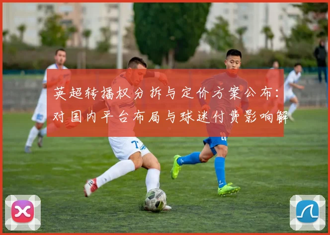 英超转播权分拆与定价方案公布:对国内平台布局与球迷付费影响解读