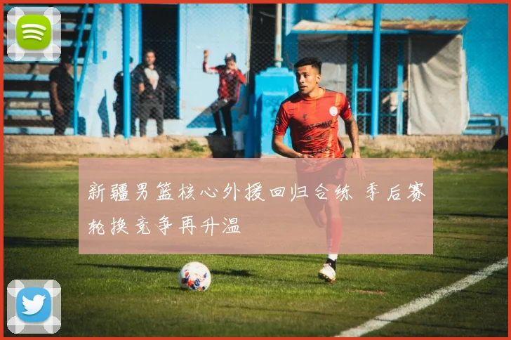 新疆男篮核心外援回归合练 季后赛轮换竞争再升温