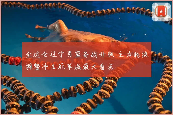 全运会辽宁男篮备战升级 主力轮换调整冲击冠军成最大看点