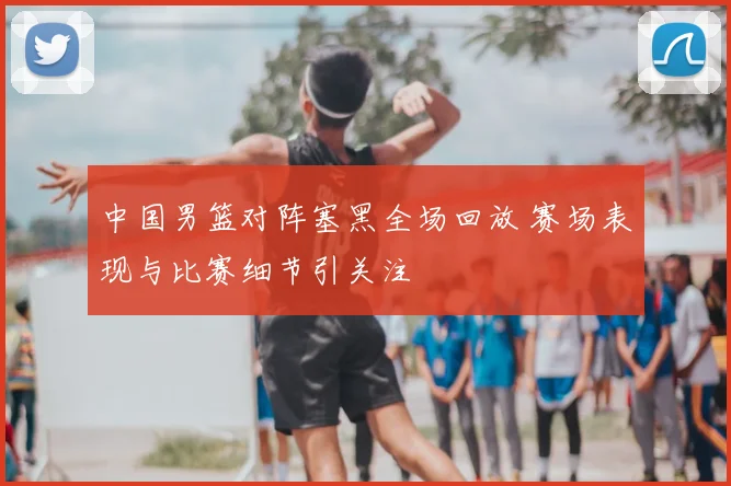 中国男篮对阵塞黑全场回放 赛场表现与比赛细节引关注